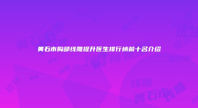 黄石市胸部线雕提升医生排行榜前十名介绍