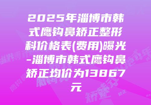 2025年淄博市韩式鹰钩鼻矫正整形科价格表(费用)曝光-淄博市韩式鹰钩鼻矫正均价为13867元