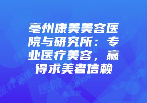 亳州康美美容医院与研究所：专业医疗美容，赢得求美者信赖