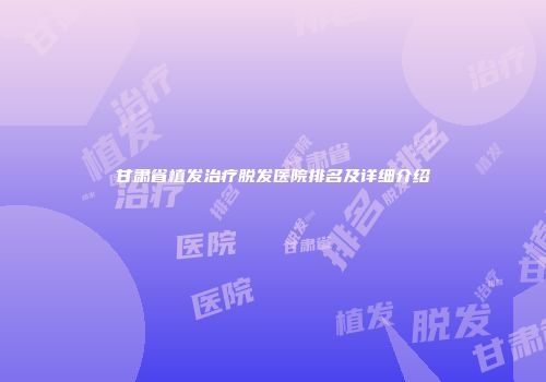 甘肃省植发治疗脱发医院排名及详细介绍