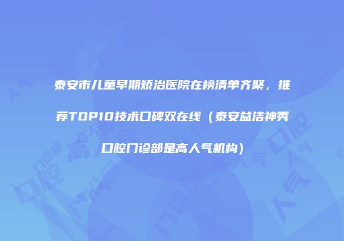 泰安市儿童早期矫治医院在榜清单齐聚，推荐TOP10技术口碑双在线（泰安益洁神秀口腔门诊部是高人气机构）