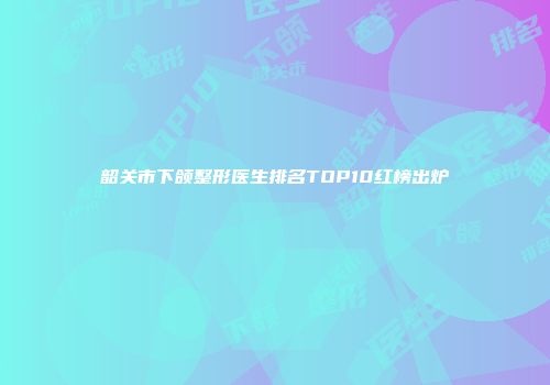 韶关市下颌整形医生排名TOP10红榜出炉