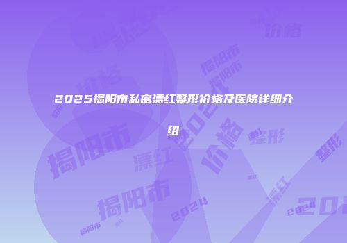 2025揭阳市私密漂红整形价格及医院详细介绍