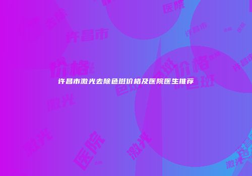 许昌市激光去除色斑价格及医院医生推荐