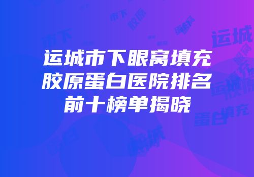 运城市下眼窝填充胶原蛋白医院排名前十榜单揭晓