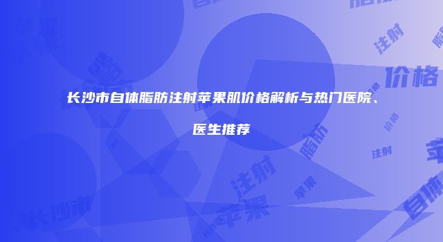 长沙市自体脂肪注射苹果肌价格解析与热门医院、医生推荐