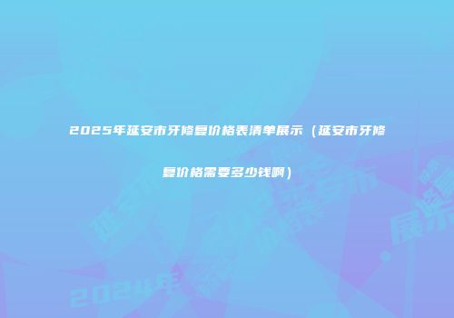 2025年延安市牙修复价格表清单展示（延安市牙修复价格需要多少钱啊）