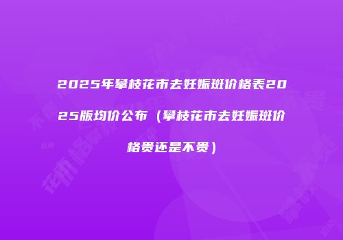 2025年攀枝花市去妊娠斑价格表2025版均价公布（攀枝花市去妊娠斑价格贵还是不贵）