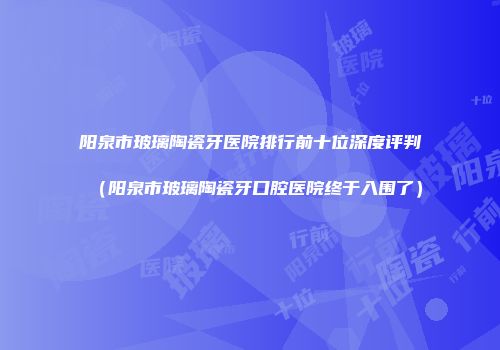 阳泉市玻璃陶瓷牙医院排行前十位深度评判（阳泉市玻璃陶瓷牙口腔医院终于入围了）