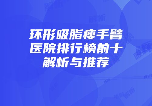 环形吸脂瘦手臂医院排行榜前十解析与推荐