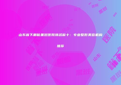 山东省下眼睑黑斑医院排名前十：专业整形美容机构推荐