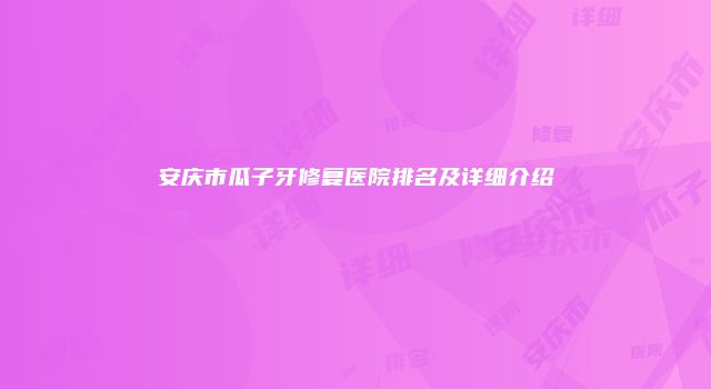 安庆市瓜子牙修复医院排名及详细介绍