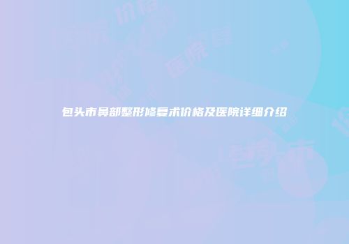 包头市鼻部整形修复术价格及医院详细介绍