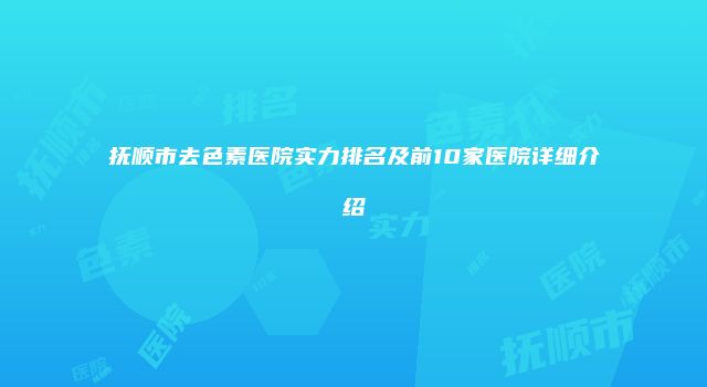 抚顺市去色素医院实力排名及前10家医院详细介绍