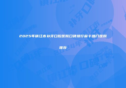 2025年镇江市补牙口腔医院口碑排行前十热门医院推荐