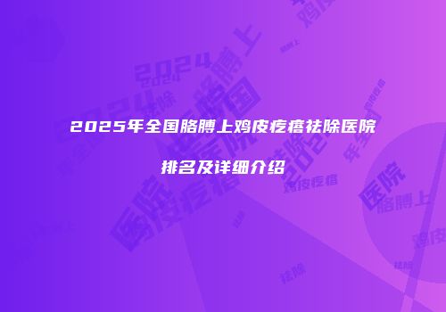 2025年全国胳膊上鸡皮疙瘩祛除医院排名及详细介绍