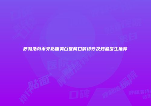 呼和浩特市牙贴面美白医院口碑排行及知名医生推荐