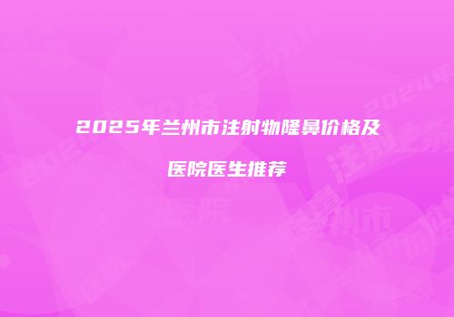 2025年兰州市注射物隆鼻价格及医院医生推荐