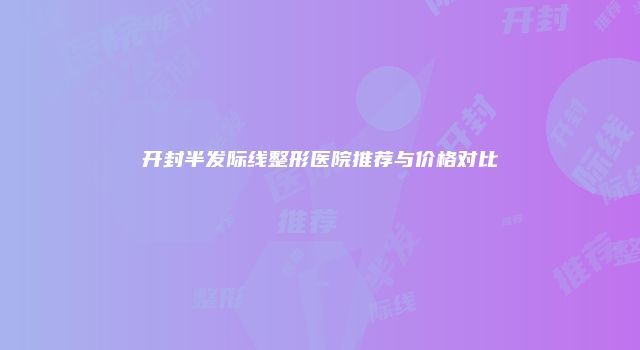 开封半发际线整形医院推荐与价格对比
