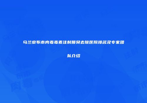 乌兰察布市肉毒毒素注射腋臭去除医院排名及专家团队介绍