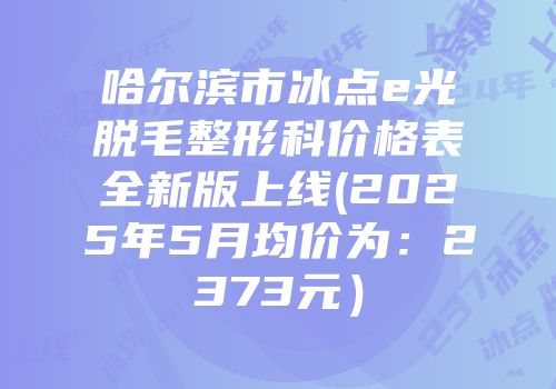 哈尔滨市冰点e光脱毛整形科价格表全新版上线(2025年5月均价为：2373元）