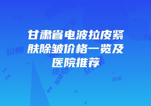 甘肃省电波拉皮紧肤除皱价格一览及医院推荐
