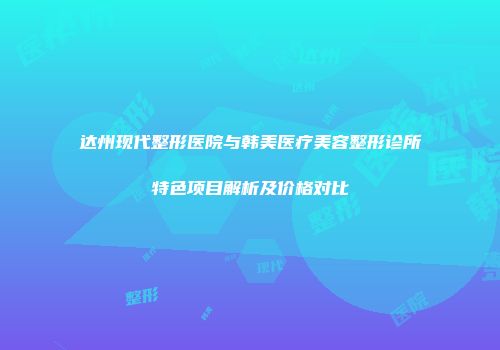 达州现代整形医院与韩美医疗美容整形诊所特色项目解析及价格对比