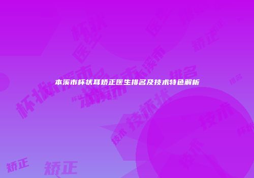 本溪市杯状耳矫正医生排名及技术特色解析
