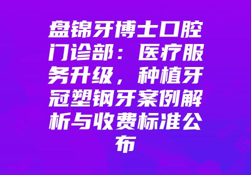 盘锦牙博士口腔门诊部：医疗服务升级，种植牙冠塑钢牙案例解析与收费标准公布
