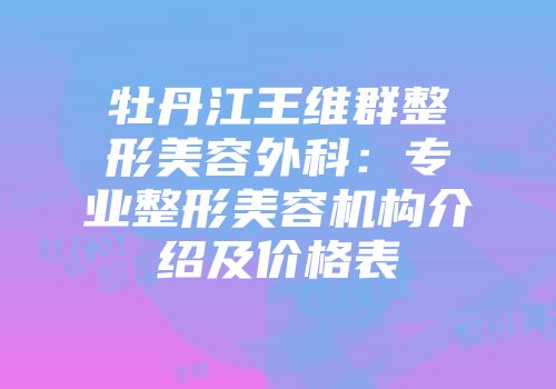 牡丹江王维群整形美容外科：专业整形美容机构介绍及价格表