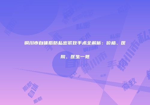 铜川市自体脂肪私密紧致手术全解析：价格、医院、医生一览