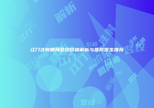 江门注射眉间竖纹价格解析与医院医生推荐