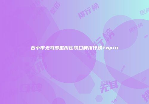 晋中市无耳廓整形医院口碑排行榜Top10
