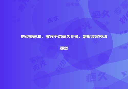 刘少顺医生：激光手术疤久专家，整形美容领域翘楚