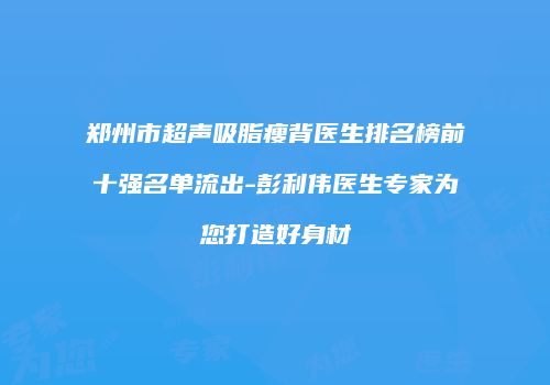 郑州市超声吸脂瘦背医生排名榜前十强名单流出-彭利伟医生专家为您打造好身材