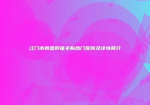 江门市韩国假体丰胸热门医院及详情简介