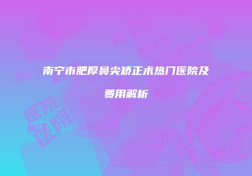 南宁市肥厚鼻尖矫正术热门医院及费用解析