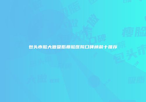 包头市脸大做吸脂瘦脸医院口碑榜前十推荐
