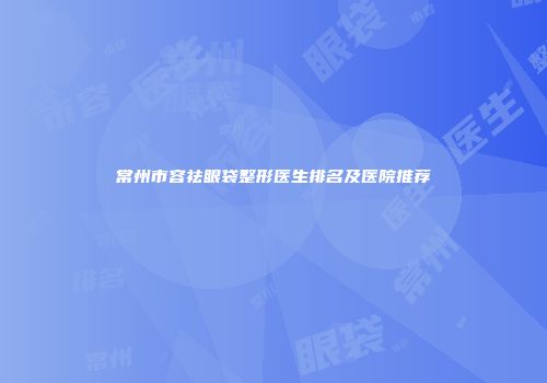 常州市容祛眼袋整形医生排名及医院推荐