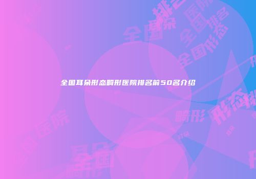 全国耳朵形态畸形医院排名前50名介绍