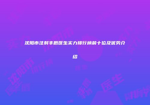 沈阳市注射丰唇医生实力排行榜前十位及优势介绍