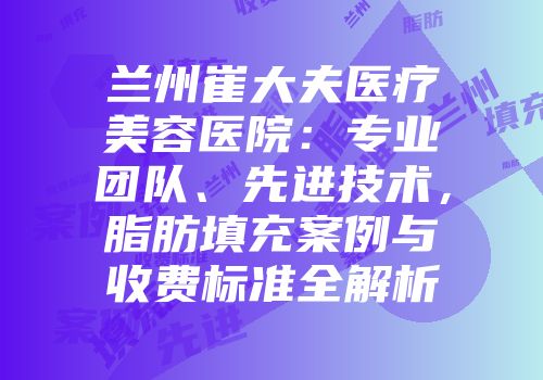 兰州崔大夫医疗美容医院：专业团队、先进技术，脂肪填充案例与收费标准全解析