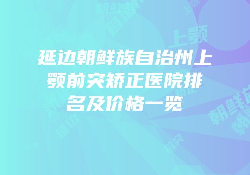 延边朝鲜族自治州上颚前突矫正医院排名及价格一览