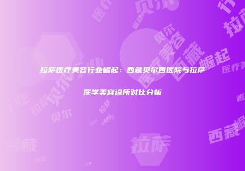 拉萨医疗美容行业崛起：西藏贝尔西医院与拉萨医学美容诊所对比分析