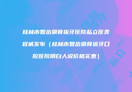 桂林市智齿剔骨拔牙医院私立医美权威发布（桂林市智齿剔骨拔牙口腔医院明白人说价格实惠）