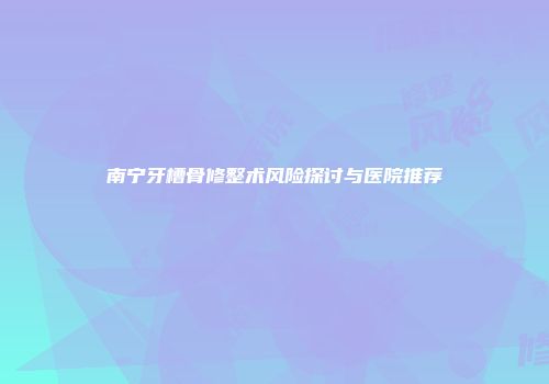 南宁牙槽骨修整术风险探讨与医院推荐
