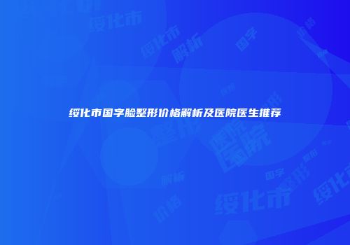 绥化市国字脸整形价格解析及医院医生推荐
