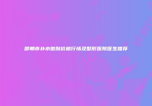 邯郸市补水嫩肤价格行情及整形医院医生推荐