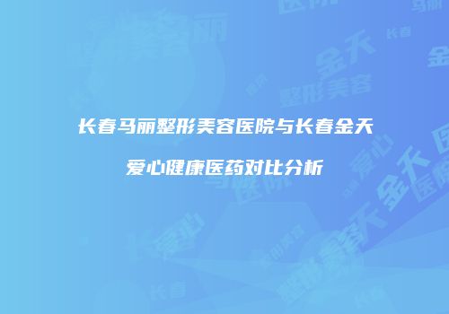 长春马丽整形美容医院与长春金天爱心健康医药对比分析