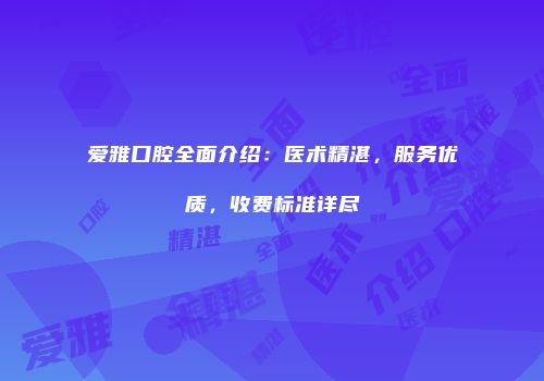 爱雅口腔全面介绍：医术精湛，服务优质，收费标准详尽